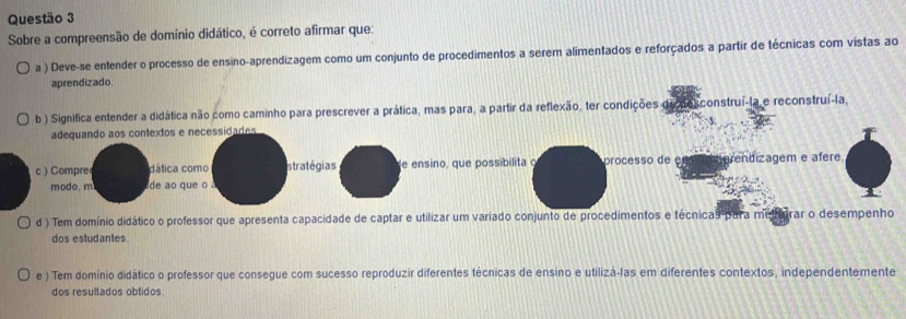 Sobre a compreensão de domínio didático, é correto afirmar que:
a ) Deve-se entender o processo de ensino-aprendizagem como um conjunto de procedimentos a serem alimentados e reforçados a partir de técnicas com vistas ao
aprendizado.
b ) Significa entender a didática não como caminho para prescrever a prática, mas para, a partir da reflexão, ter condições de dexconstruí-la e reconstruí-la,
adequando aos contextos e necessidades
c) Compre dática como stratégias e ensino, que possibilita processo de é rendizagem e afere
modo. m de ao que o
d ) Tem domínio didático o professor que apresenta capacidade de captar e utilizar um variado conjunto de procedimentos e técnicas pura melharar o desempenho
dos estudantes.
e ) Tem domínio didático o professor que consegue com sucesso reproduzir diferentes técnicas de ensino e utilizá-las em diferentes contextos, independentemente
dos resultados obtidos