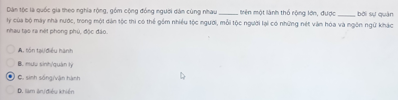 Dân tộc là quốc gia theo nghĩa rộng, gồm cộng đồng người dân cùng nhau _trên một lãnh thổ rộng lớn, được _bởi sự quản
lý của bộ máy nhà nước, trong một dân tộc thì có thể gồm nhiều tộc người, mỗi tộc người lại có những nét văn hóa và ngôn ngữ khác
nhau tạo ra nét phong phủ, độc đảo.
A. tồn tại/điều hành
B. mưu sinh/quản lý
C. sinh sống/vận hành
D. làm ăn/điều khiển