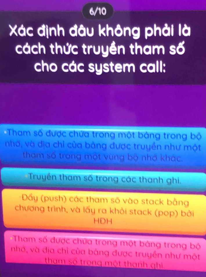 6/10
Xác định đâu không phải là
cách thức truyền tham số
cho các system call:
Tham số được chứa trong một bảng trong bộ
nhớ, và địa chỉ của bảng được truyền như một
tham số trong một vừng bộ nhớ khác.
Truyền tham số trong các thanh ghi.
Đẩy (push) các tham số vào stack bằng
chương trình, và lấy ra khỏi stack (pop) bởi
HDH
Tham số được chứa trong một bảng trong bộ
nhớ, và địa chỉ của bảng được truyền như một
tham số trong một thanh ghi,