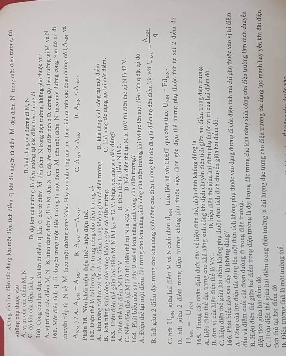 Công của lực điện tác dụng lên một điện tích điểm q khi di chuyển từ điểm Mô đến điểm N trong một điện trường, thì
không phụ thuộc vào
A. vị trí của các điểm M, N B. hình dạng của đường đi M, N
C. độ lớn của điện tích q D. độ lớn của cường độ điện trường tại các điểm trên đường đi.
160. Công của lực điện t/d lên đt điểm q khi q d/c từ điểm Mỹ đến điểm N trong điện trường, không phụ thuộc vào
A. vị trí của các điểm M, N B. hình dạng đường đi từ M đến N C. độ lớn của điện tích q D. cường độ điện trường tại M và N
161. Một điện tích Q di chuyển trong một điện trường từ một điểm Mỹ đến một điểm N theo một đường cong. Sau đó nó di
chuyến tiếp từ N về M theo một đường cong khác. Hãy so sánh công mà lực điên sinh ra trên các đoan đường đó (A_MN và
A_NM) ) ? A. A_MN=A_NM. B. A_MN=-A_NM. C. A_MN>A_NM. D. A_MN
Phần 18. Nêu khái niệm điện thế - hiệu điện thế.
162. Điện thế là đại lượng đặc trưng riêng cho điện trường về
A. khả năng t/d lực tại tất cả các điểm trong không gian có điện trường. D. khả năng sinh công tại một điểm.
B. khả năng sinh công của vùng không gian có điện trường. C. khả năng tác dụng lực tại một điểm.
163. Hiệu điện thế giữa hai điểm M, N là U_MN=32V. Nhận xét nào sau đây đúng?
A. Điện thế tại điểm M là 32 V. B. Điện thế tại điểm N là 0.
C. Nếu điện thế tại M là 0 thì điện thế tại N là -32 V. D. Nếu điện thế tại M là 10V thì điện thế tại N là 42 V.
164. Phát biểu nào sau đây là sai về khả năng sinh công của điện trường?
A. Điện thế tại một điểm đặc trưng cho khả năng sinh công của điện trường khi t/d lực lên một điện tích q đặt tại đó.
B. hđt giữa 2 điểm đặc trưng cho khả năng sinh công của điện trường khi d/c đt q từ điểm nọ đến điểm kia với U_MN=frac A_MNq.
C. hđt U_MN giữa hai điểm M và N cách nhau d_MN luôn liên hệ với CĐĐT qua công thức U_MN=Ed_MN.
D. hđt giữa 2 điểm trong điện trường không phụ thuộc việc chọn gốc điện thể nhưng phụ thuộc thứ tự xét 2 điểm đó
U_MN=-U_NM.
165. Trong các nhận định dưới đây về hiệu điện thế, nhận định không đúng là
A. hiệu điện thế đặc trưng cho khả năng sinh công khi dịch chuyển điện tích giữa hai điểm trong điện trường.
B. đơn vị của hiệu điện thế là V/C. D. hiệu điện thế giữa hai điểm phụ thuộc vị trí của hai điểm đó.
C. hiệu điện thế giữa hai điểm không phụ thuộc điện tích dịch chuyển giữa hai điểm đó.
166. Phát biểu nào sau đây là không đúng?
A. Công của lực điện tác dụng lên một điện tích không phụ thuộc vào dạng đường đi của điện tích mà chỉ phụ thuộc vào vị trí điểm
đầu và điểm cuối của đoạn đường đi trong điện trường.
B. Hiệu điện thế giữa hai điểm trong điện trường là đại lượng đặc trưng cho khả năng sinh công của điện trường làm dịch chuyển
điện tích giữa hai điểm đó.
C. Hiệu điện thế giữa hai điểm trong điện trường là đại lượng đặc trưng cho điện trường tác dụng lực mạnh hay yếu khi đặt điện
tích thử tại hai điểm đó.
Điện trường tĩnh là một trường thế.