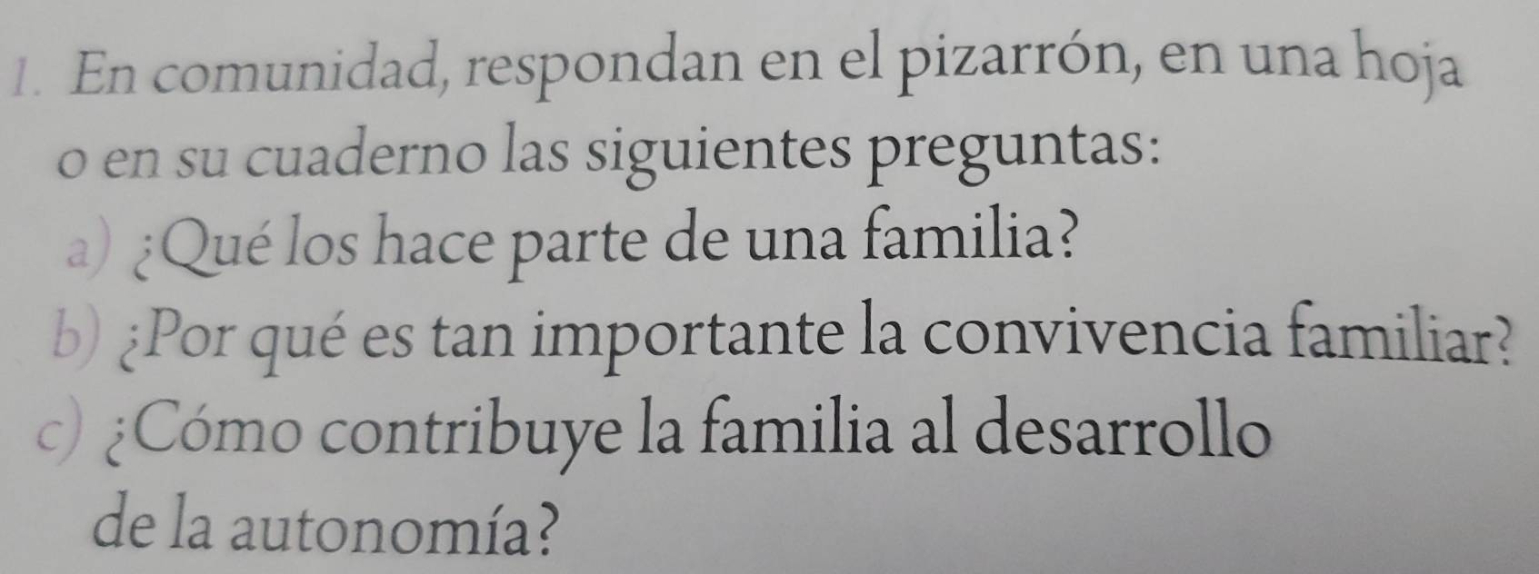 En comunidad, respondan en el pizarrón, en una hoja 
o en su cuaderno las siguientes preguntas: 
) ¿Qué los hace parte de una familia? 
b)¿Por qué es tan importante la convivencia familiar? 
c) Cómo contribuye la familia al desarrollo 
de la autonomía?