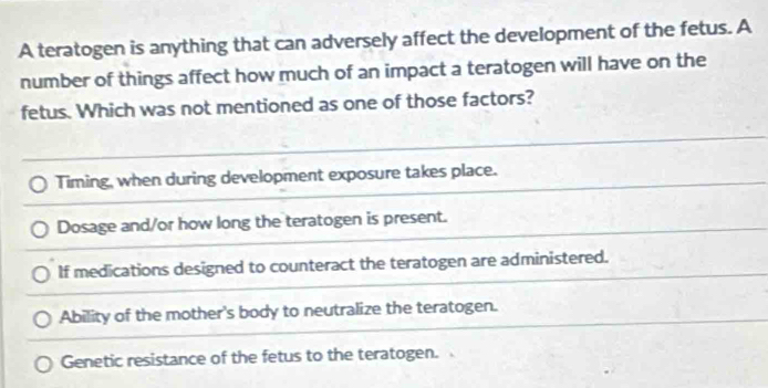 A teratogen is anything that can adversely affect the development of the fetus. A
number of things affect how much of an impact a teratogen will have on the
fetus. Which was not mentioned as one of those factors?
Timing, when during development exposure takes place.
Dosage and/or how long the teratogen is present.
If medications designed to counteract the teratogen are administered.
Ability of the mother's body to neutralize the teratogen.
Genetic resistance of the fetus to the teratogen.