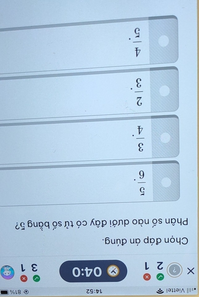 Viettel 14:52 81%
×
04:0
？ 2 1 3 1
Chọn đáp án đúng.
Phân số nào dưới đây có tử số bằng 5?
 5/6 .
 3/4 .
 2/3 .
 4/5 .