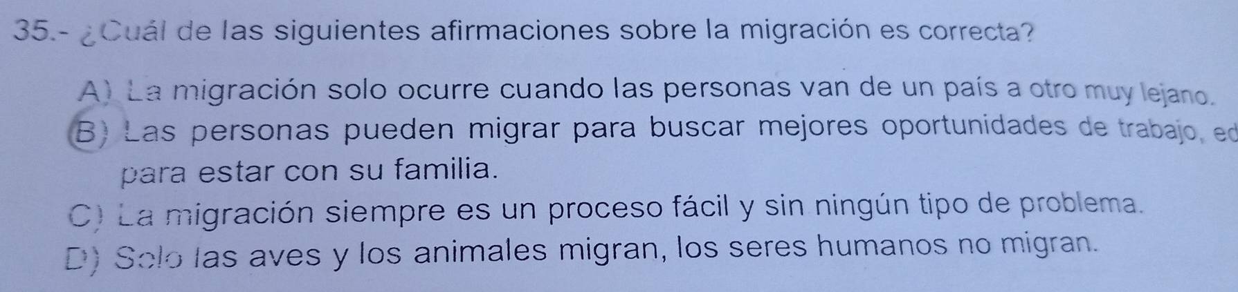 35.- ¿Cuál de las siguientes afirmaciones sobre la migración es correcta?
A) La migración solo ocurre cuando las personas van de un país a otro muy lejano.
B) Las personas pueden migrar para buscar mejores oportunidades de trabajo, ed
para estar con su familia.
C) La migración siempre es un proceso fácil y sin ningún tipo de problema.
D) Solo las aves y los animales migran, los seres humanos no migran.