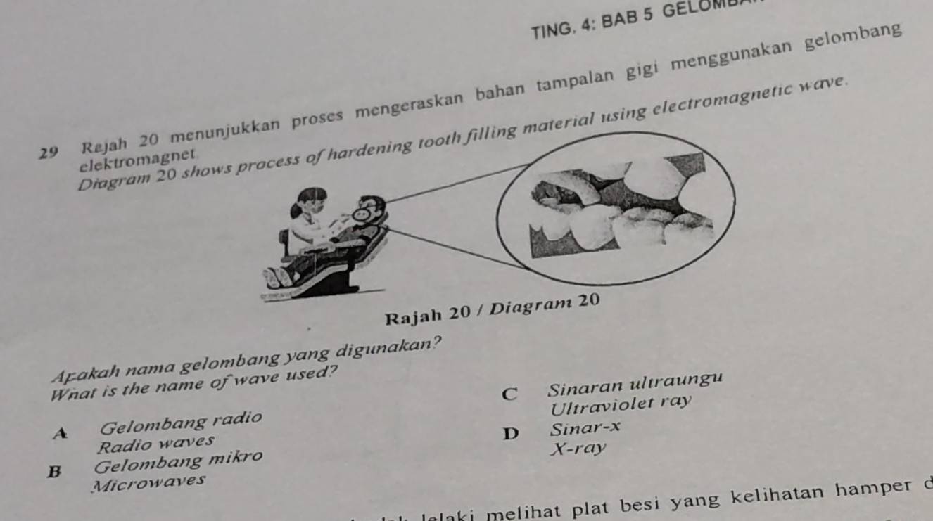 TING. 4: BAB 5 GELOML
29 Rejah 20 menu proses mengeraskan bahan tampalan gigi menggunakan gelombang
Diagram 20 showerial using electromagnetic wave
elektromagnet
Rajah 20 /
Apakah nama gelombang yang digunakan?
What is the name of wave used?
A Gelombang radio C Sinaran ultraungu
Ultraviolet ray
D
Radio waves Sinar- x
B Gelombang mikro X -ray
Microwaves
laki melihat plat besi yang kelihatan hamper c