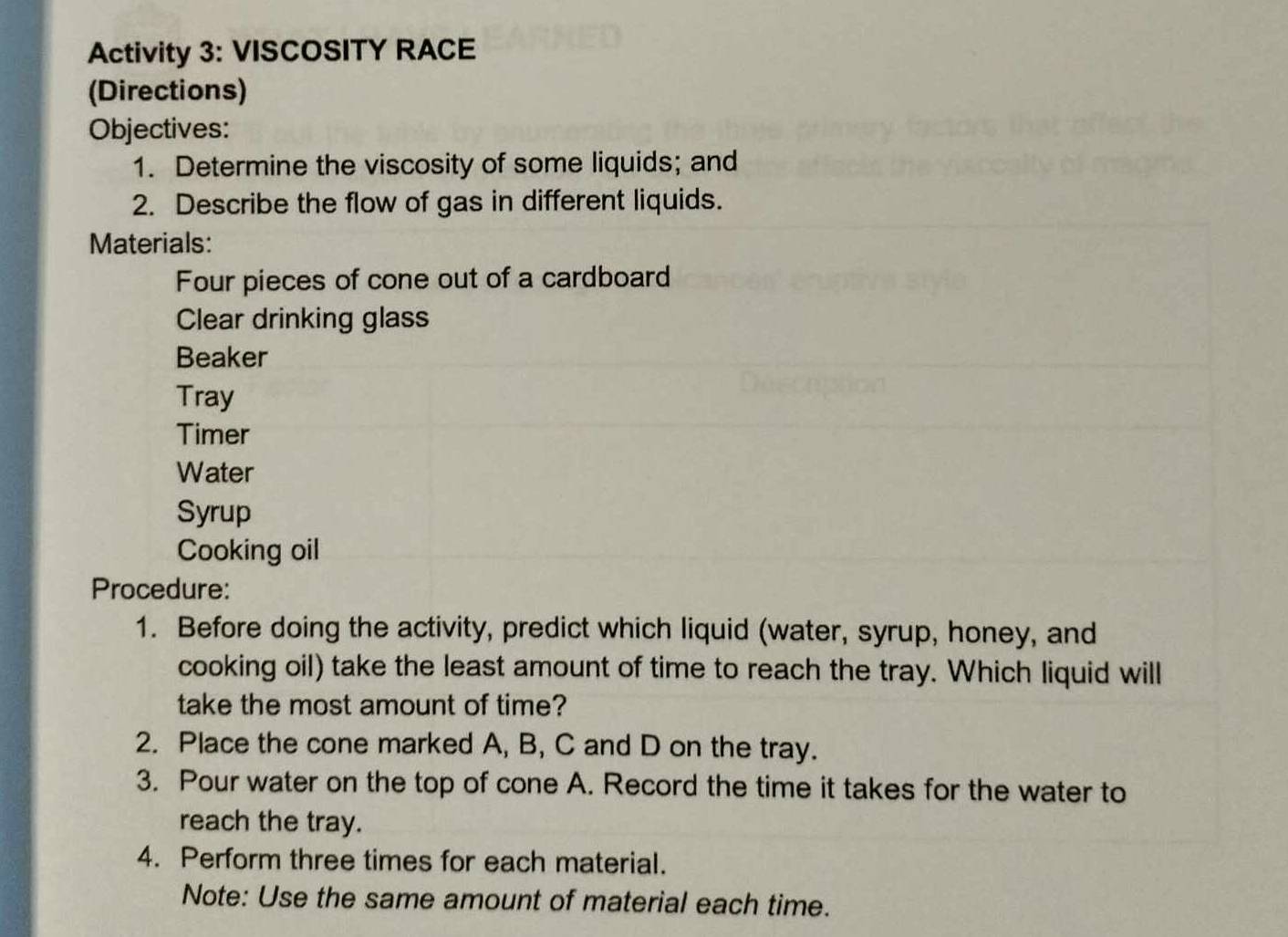 Activity 3: VISCOSITY RACE 
(Directions) 
Objectives: 
1. Determine the viscosity of some liquids; and 
2. Describe the flow of gas in different liquids. 
Materials: 
Four pieces of cone out of a cardboard 
Clear drinking glass 
Beaker 
Tray 
Timer 
Water 
Syrup 
Cooking oil 
Procedure: 
1. Before doing the activity, predict which liquid (water, syrup, honey, and 
cooking oil) take the least amount of time to reach the tray. Which liquid will 
take the most amount of time? 
2. Place the cone marked A, B, C and D on the tray. 
3. Pour water on the top of cone A. Record the time it takes for the water to 
reach the tray. 
4. Perform three times for each material. 
Note: Use the same amount of material each time.