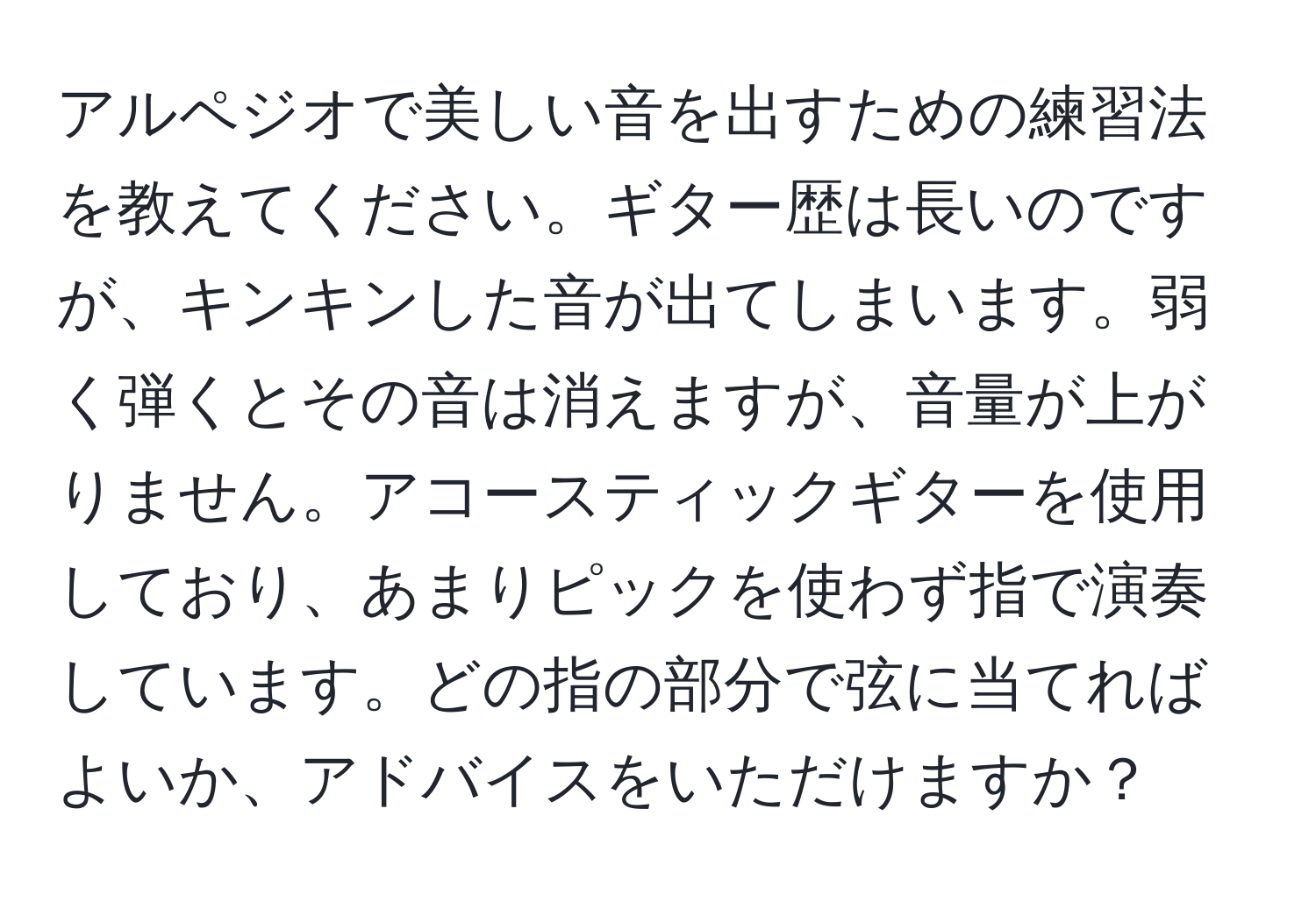 アルペジオで美しい音を出すための練習法を教えてください。ギター歴は長いのですが、キンキンした音が出てしまいます。弱く弾くとその音は消えますが、音量が上がりません。アコースティックギターを使用しており、あまりピックを使わず指で演奏しています。どの指の部分で弦に当てればよいか、アドバイスをいただけますか？