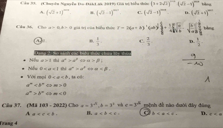 (Chuyên Nguyễn Du-ĐăkLăk 2019) Giá trị biểu thức (3+2sqrt(2))^2018· (sqrt(2)-1)^2019 bằng
A. (sqrt(2)+1)^2019. B. (sqrt(2)-1)^2017. C. (sqrt(2)-1)^2019. D. (sqrt(2)+1)^2017. 
Câu 36. Cho a>0, b>0 giá trị của biểu thức T=2(a+b)^-1(ab)^ 1/2 frac  1/8  8/8 +frac 1 3/8 4 5/8 sqrt(frac a)b-sqrt(frac b)2prodlimits _aafrac 1 bǎng
Al. B.  1/3 ·  2/3 .  1/2 . 
C.
D.
Dạng 2. So sánh các biểu thức chứa lũy thừa
Nếu a>1 thì a^(alpha)>a^(beta) ⇔ alpha >beta;
Nếu 0 thì a^(alpha)>alpha^(beta)Leftrightarrow alpha . 
Với mọi 0 , ta có:
a^m Leftrightarrow m>0
a^m>b^mLeftrightarrow m<0</tex> 
Câu 37. (Mã 103-2022) Cho a=3^(sqrt(5)), b=3^2 và c=3^(sqrt(6)) mệnh đề nào dưới đây đúng
A a . B. a. b. D. c
Trang 4