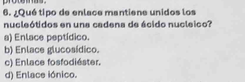 protemas .
6. ¿Qué tipo de enlace mantiene unidos los
nucleótidos en una cadena de ácido nucleico?
a) Enlace peptídico.
b) Enlace glucosídico.
c) Enlace fosfodiéster.
d) Enlace iónico.