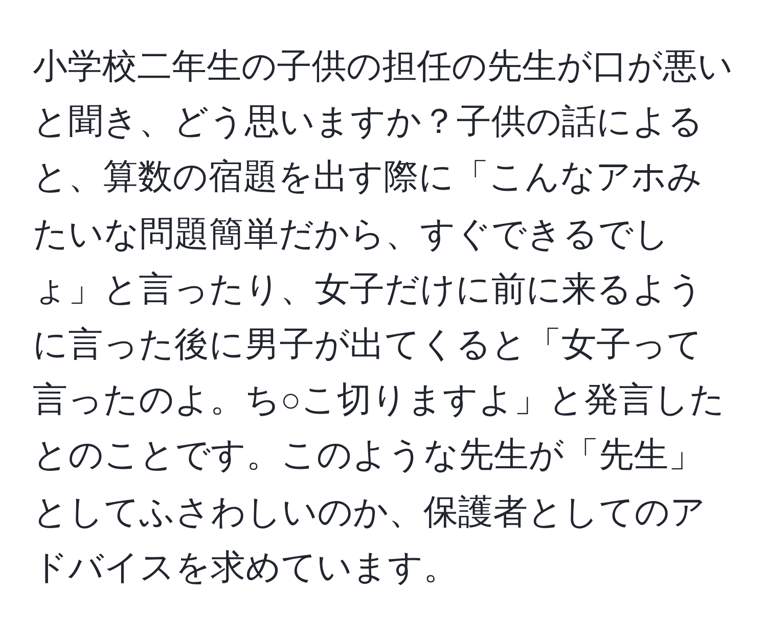 小学校二年生の子供の担任の先生が口が悪いと聞き、どう思いますか？子供の話によると、算数の宿題を出す際に「こんなアホみたいな問題簡単だから、すぐできるでしょ」と言ったり、女子だけに前に来るように言った後に男子が出てくると「女子って言ったのよ。ち○こ切りますよ」と発言したとのことです。このような先生が「先生」としてふさわしいのか、保護者としてのアドバイスを求めています。