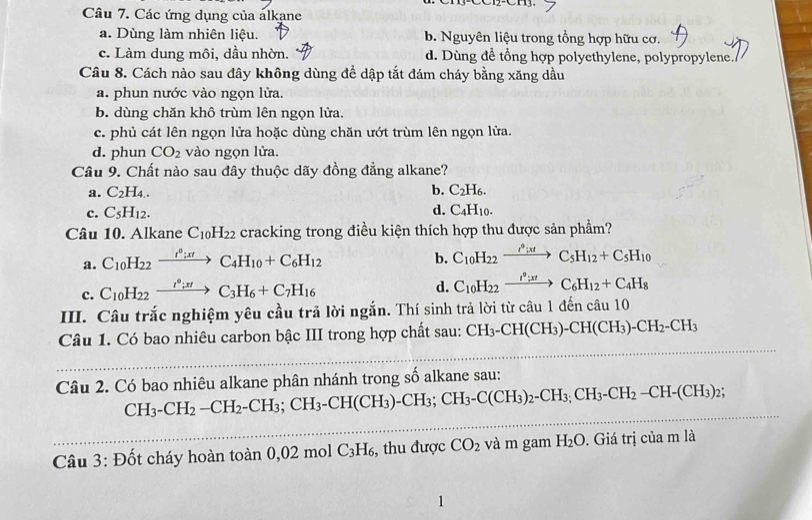 Các ứng dụng của álkane
a. Dùng làm nhiên liệu. b. Nguyên liệu trong tổng hợp hữu cơ.
c. Làm dung môi, dầu nhờn. d. Dùng đề tổng hợp polyethylene, polypropylene./
Câu 8. Cách nào sau đây không dùng đề dập tắt đám cháy bằng xăng dầu
a. phun nước vào ngọn lửa.
b. dùng chăn khô trùm lên ngọn lửa.
c. phủ cát lên ngọn lửa hoặc dùng chăn ướt trùm lên ngọn lửa.
d. phun CO_2 vào ngọn lửa.
Câu 9. Chất nào sau đây thuộc dãy đồng đẳng alkane?
b.
a. C_2H_4. C_2H_6.
d.
c. C_5H_12. C_4H_10
Câu 10. Alkane C_10H_22 cracking trong điều kiện thích hợp thu được sản phẩm?
a. C_10H_22xrightarrow I^0;xtC_4H_10+C_6H_12
b. C_10H_22xrightarrow I°IC_5H_12+C_5H_10
c. C_10H_22xrightarrow t^0to C_3H_6+C_7H_16
d. C_10H_22xrightarrow I^0:xtC_6H_12+C_4H_8
IIII. Câu trắc nghiệm yêu cầu trã lời ngắn. Thí sinh trả lời từ câu 1 đến câu 10
Câu 1. Có bao nhiêu carbon bậc III trong hợp chất sau: CH_3-CH(CH_3)-CH(CH_3)-CH_2-CH_3
Câu 2. Có bao nhiêu alkane phân nhánh trong số alkane sau:
CH_3-CH_2-CH_2-CH_3;CH_3-CH(CH_3)-CH_3;CH_3-C(CH_3)_2-CH_3;CH_2-CH-(CH_3)_2;
Câu 3: Đốt cháy hoàn toàn 0,02mo C_3H_6 , thu được CO_2 và m gam H_2O. Giá trị của m là
1