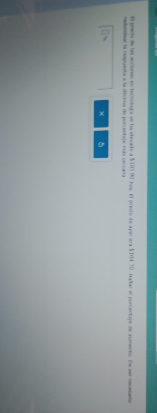 El precie de las acciones en tecnología se ha elevado a $105.90 hoy. El precio de ayer era $104.70. Hallar el porcentaje de aumento. De ser necesario 
redondear la respuesta a la décima de porcentaje más cercana .
19
× 5