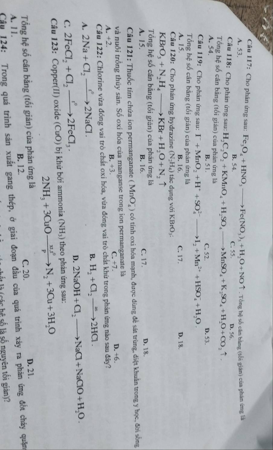 Cho phản ứng sau: Fe_3O_4+HNO_3to Fe(NO_3)_3+H_2O+NOuparrow
A. 53. . Tổng hệ số cân bằng (tối giản) của phản ứng là
B. 54. C. 55.
Câu 118: Cho phản ứng sau: H_2C_2O_2+KMnO_4+H_2SO_4to MnSO_4+K_2SO_4+H_2O+CO_2uparrow . D. 56.
Tổng hệ số cân bằng (tối giản) của phản ứng là
A. 54. C. 52. D. 53.
B. 51.
Câu 119: Cho phản ứng sau: I^-+MnO_2+H^++SO_4^((2-)to I_2)+Mn^(2+)+HSO_4^(-+H_2)O.
Tổng hệ số cân bằng (tối giản) của phản ứng là
A. 15. B. 16. C. 17. D. 18.
Câu 120: Cho phản ứng hydrazine (N_2H_4) tác dụng với KBrC )3:
KBrO_3+N_2H_4to KBr+H_2O+N_2 ↑
Tổng hệ số cân bằng (tối giản) của phản ứng là
A. 15. B. 16. C. 17.
D. 18.
Câu 121: Thuốc tím chứa ion permanganate (MnO_4^(-) có tính oxi hóa mạnh, được dùng để sát trùng, diệt khuẩn trong y học, đời sống
và nuôi trồng thủy sản. Số oxi hóa của manganse trong ion permanganate là
B. +3. C. +7.
D. +6.
A. +2.
Câu 122: Chlorine vừa đóng vai trò chất oxi hóa, vừa đóng vai trò chất khử trong phản ứng nào sau đây?
A. 2Na+Cl_2)to 2NaCl.
B. H_2+Cl_2to 2HCl.
C. 2FeCl_2+Cl_2to 2FeCl_3. D. 2NaOH+Cl_2to NaCl+NaClO+H_2O.
Câu 123: Copper(II) oxide (CuO) bị khử bởi ammonia (NH_3) theo phản ứng sau:
2NH_3+3CuOto  π u^6/P N_2+3Cu+3H_2O
Tổng hệ số cân bằng (tối giản) của phản ứng là D. 21.
C. 20.
B. 12.
A. 11.
Cậu 124: Trong quá trình sản xuất gang thép, ở giai đoạn đầu của quá trình xảy ra phản ứng đốt cháy quặng
lết là (các hệ số là số nguyên tối giản)?