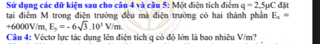 Sử dụng các dữ kiện sau cho câu 4 và câu 5: Một điện tích điểm q=2,5mu C đặt 
tại điểm M trong điện trường đều mà điện trường có hai thành phần E_x=
+6000V/m, E_y=-6sqrt(3).10^3V/m. 
Câu 4: Véctơ lực tác dụng lên điện tích q có độ lớn là bao nhiêu V/m?