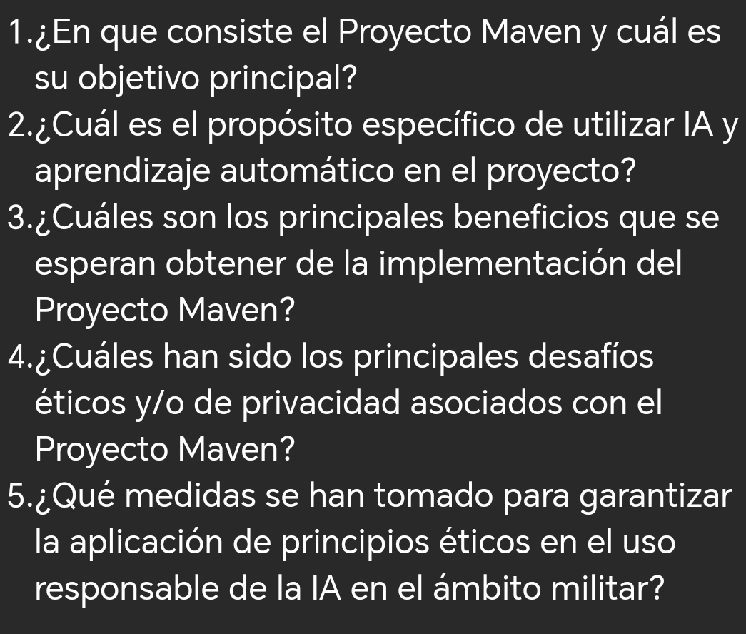 1.¿En que consiste el Proyecto Maven y cuál es 
su objetivo principal? 
2.¿Cuál es el propósito específico de utilizar IA y 
aprendizaje automático en el proyecto? 
3.¿Cuáles son los principales beneficios que se 
esperan obtener de la implementación del 
Proyecto Maven? 
4.¿Cuáles han sido los principales desafíos 
éticos y/o de privacidad asociados con el 
Proyecto Maven? 
5.¿Qué medidas se han tomado para garantizar 
la aplicación de principios éticos en el uso 
responsable de la IA en el ámbito militar?