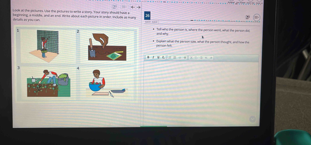 Nobrpad Line lrader 
Look at the pictures. Use the pictures to write a story. Your story should have a 
beginning, a middle, and an end. Write about each picture in order. Include as many 26
details as you can. GUEST. GUEST 
2 
Tell who the person is, where the person went, what the person did, 
and why. 
Explain what the person saw, what the person thought, and how the 
person felt. 
3 
4