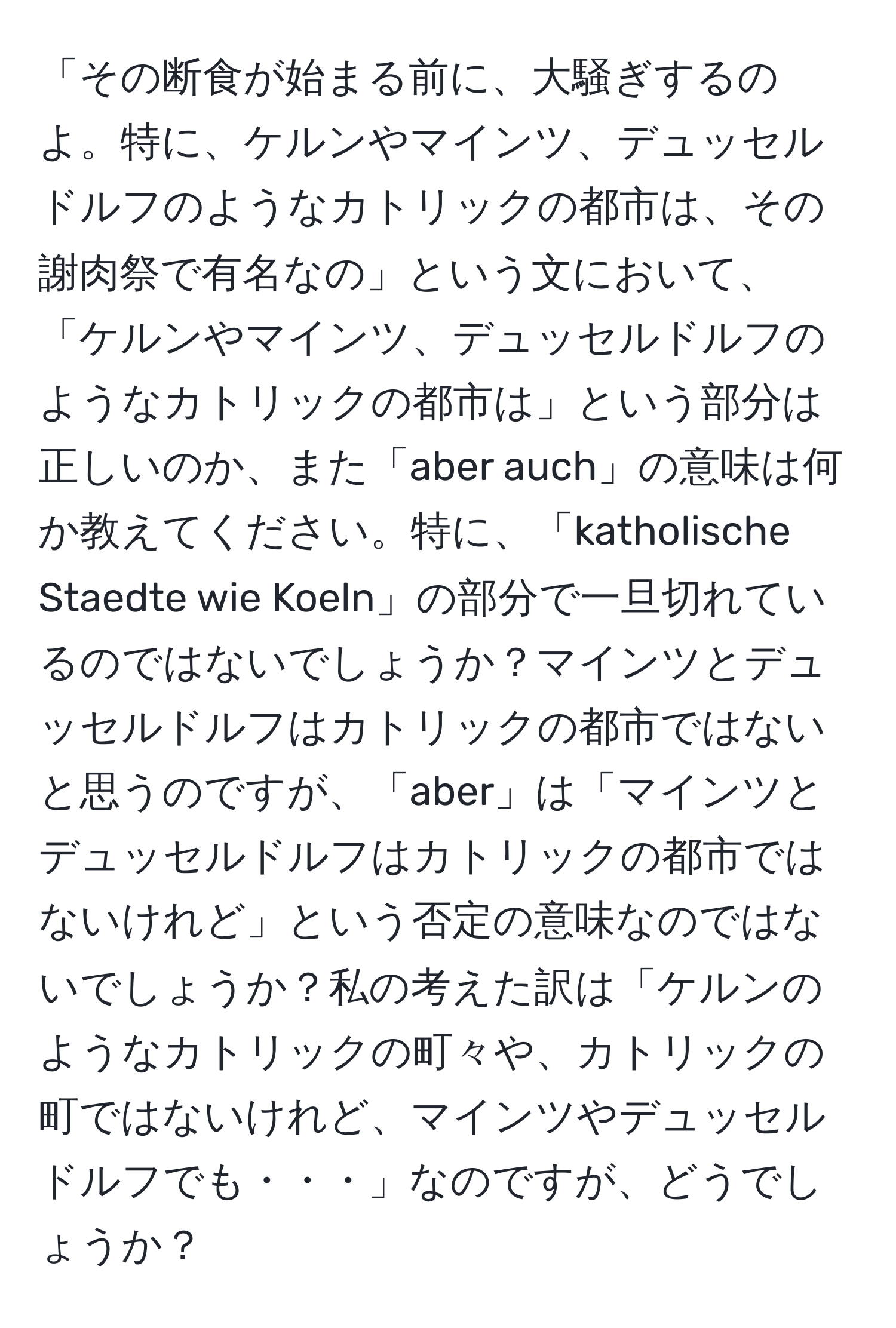 「その断食が始まる前に、大騒ぎするのよ。特に、ケルンやマインツ、デュッセルドルフのようなカトリックの都市は、その謝肉祭で有名なの」という文において、「ケルンやマインツ、デュッセルドルフのようなカトリックの都市は」という部分は正しいのか、また「aber auch」の意味は何か教えてください。特に、「katholische Staedte wie Koeln」の部分で一旦切れているのではないでしょうか？マインツとデュッセルドルフはカトリックの都市ではないと思うのですが、「aber」は「マインツとデュッセルドルフはカトリックの都市ではないけれど」という否定の意味なのではないでしょうか？私の考えた訳は「ケルンのようなカトリックの町々や、カトリックの町ではないけれど、マインツやデュッセルドルフでも・・・」なのですが、どうでしょうか？