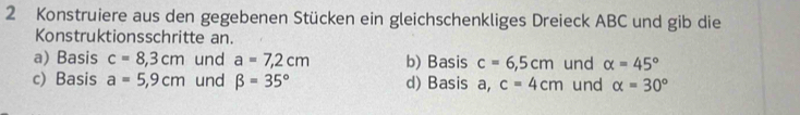 Konstruiere aus den gegebenen Stücken ein gleichschenkliges Dreieck ABC und gib die 
Konstruktionsschritte an. 
a) Basis c=8,3cm und a=7,2cm b) Basis c=6,5cm und alpha =45°
c) Basis a=5,9cm und beta =35° d) Basis a, c=4cm und alpha =30°