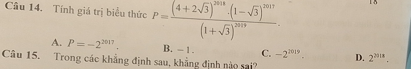 Tính giá trị biểu thức P=frac (4+2sqrt(3))^2018· (1-sqrt(3))^2017(1+sqrt(3))^2019. 
18
A. P=-2^(2017). B. - 1. C. -2^(2019).
D. 2^(2018). 
Câu 15. Trong các khẳng định sau, khẳng định nào sai?