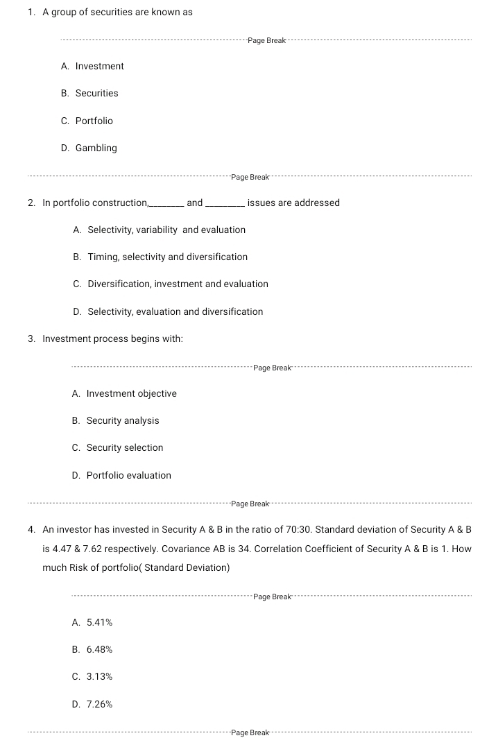 A group of securities are known as
_
*Page Break_
A. Investment
B. Securities
C. Portfolio
D. Gambling
*Page Break
__
2. In portfolio construction_ and _issues are addressed
A. Selectivity, variability and evaluation
B. Timing, selectivity and diversification
C. Diversification, investment and evaluation
D. Selectivity, evaluation and diversification
3. Investment process begins with:
_*Page Break
A. Investment objective
B. Security analysis
C. Security selection
D. Portfolio evaluation
Page Break
4. An investor has invested in Security A & B in the ratio of 70:30. Standard deviation of Security A & B
is 4.47 & 7.62 respectively. Covariance AB is 34. Correlation Coefficient of Security A & B is 1. How
much Risk of portfolio( Standard Deviation)
Page Break
A. 5.41%
B. 6.48%
C. 3.13%
D. 7.26%
Page Break