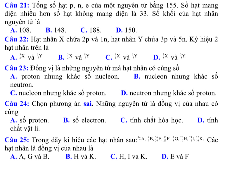 Tổng số hạt p, n, e của một nguyên tử bằng 155. Số hạt mang
điện nhiều hơn số hạt không mang điện là 33. Số khối của hạt nhân
nguyên tử là
A. 108. B. 148. C. 188. D. 150.
Câu 22: Hạt nhân X chứa 2p và 1n, hạt nhân Y chứa 3p và 5n. Ký hiệu 2
hạt nhân trên là
A. ^3_2X_Voverset 5 5/3 . B. ^3_2X_Va^(frac 8)3. C.  1/2 Xvdot a^(5Y. D. frac 2)3Xvhat a^3Y. 
Câu 23: Đồng vị là những nguyên tử mà hạt nhân có cùng số
A. proton nhưng khác số nucleon. B. nucleon nhưng khác số
neutron.
C. nucleon nhưng khác số proton. D. neutron nhưng khác số proton.
Câu 24: Chọn phương án sai. Những nguyên tử là đồng vị của nhau có
cùng
A. số proton. B. số electron. C. tính chất hóa học. D. tính
chất vật lí.
Câu 25: Trong dãy kí hiệu các hạt nhân sau: _7^(14)A, _9^(19)B, _(26)^(56)E, _(27)^(56)F, _8^(17)G, _(10)^(20)H, _(11)^(23)I, _(10)^(22)K. Các
hạt nhân là đồng vị của nhau là
A. A, G và B. B. H và K. C. H, I và K. D. E và F