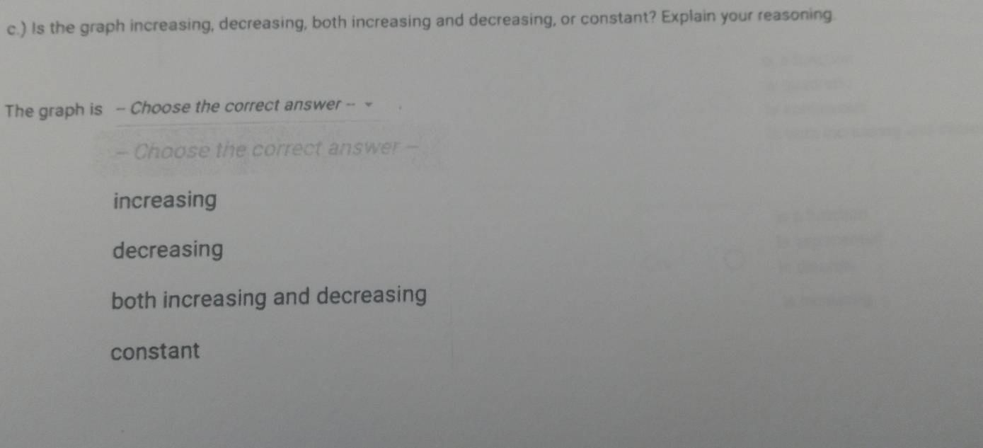 ) Is the graph increasing, decreasing, both increasing and decreasing, or constant? Explain your reasoning.
The graph is - Choose the correct answer -- -
- Choose the correct answer -
increasing
decreasing
both increasing and decreasing
constant