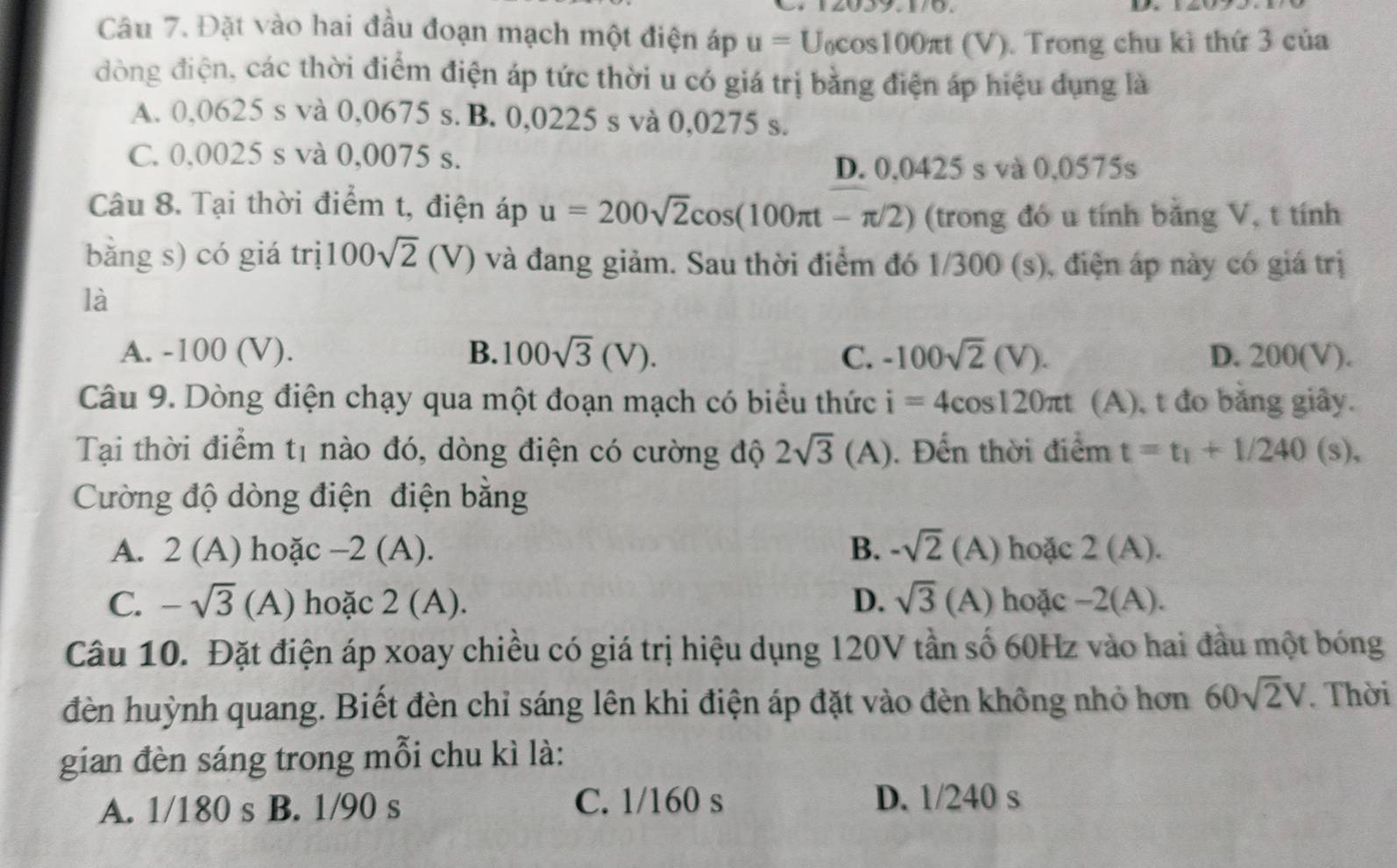 Đặt vào hai đầu đoạn mạch một điện áp u=U_0cos 100π t(V) ). Trong chu kì thứ 3 của
đòng điện, các thời điểm điện áp tức thời u có giá trị bằng điện áp hiệu dụng là
A. 0,0625 s và 0,0675 s. B. 0,0225 s và 0,0275 s.
C. 0,0025 s và 0,0075 s.
D. 0,0425 s và 0,0575s
Câu 8. Tại thời điểm t, điện áp u=200sqrt(2)cos (100π t-π /2) (trong đó u tính bằng V, t tính
bằng s) có giá trị 100sqrt(2)(V) ) và đang giảm. Sau thời điểm đó 1/300 (s), điện áp này có giá trị
là
A. -100 (V). B. 100sqrt(3)(V). C. -100sqrt(2)(V). D. 200(V).
Câu 9. Dòng điện chạy qua một đoạn mạch có biểu thức i=4cos 120π t (A), t đo bằng giây.
Tại thời điểm t1 nào đó, dòng điện có cường độ 2sqrt(3)(A) ). Đến thời điểm t=t_1+1/240(s),
Cường độ dòng điện điện bằng
A. 2(A) hoặc -2 (A). B. -sqrt(2)(A) hoặc 2(A).
C. -sqrt(3) (A) hoặc 2 (A). D. sqrt(3) (A) hoặc -2(A)
Câu 10. Đặt điện áp xoay chiều có giá trị hiệu dụng 120V tần số 60Hz vào hai đầu một bóng
đèn huỳnh quang. Biết đèn chỉ sáng lên khi điện áp đặt vào đèn không nhỏ hơn 60sqrt(2)V. Thời
gian đèn sáng trong mỗi chu kì là:
C. 1/160 s
A. 1/180 s  B. 1/90 s D. 1/240 s