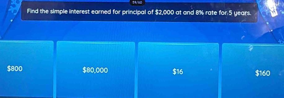 59/60
Find the simple interest earned for principal of $2,000 at and 8% rate for 5 years.
$800 $80,000 $16
$160