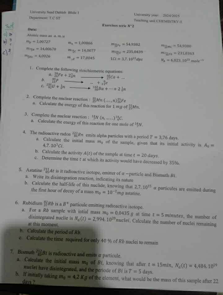 University Saad Dahlob  Blida 1 University year: 2024/2025
Department: T.C ST Teaching unit CHEMISTRY-1
Exercises serie N^12
Data:
Atomic mass an α. m. μ
m_p=1.0072 7 m_n=1,00866 m_3yre=54.9382 m_11m_1=54,9380
m_ly=14,00670 m_1c=14C=14.0077 m_250=235.0439 mn_H_3Th=231.0363
m_the=4,0026 m_px=17,0045 1Ct=3,7,10^(10)dps N_A=6,023.10^(23)mole^(-1)
1. Complete the following stoichiometric equations:
a _(26)^(58)Fe+2_0^(1n _(27)^(68)Co+...
b.
C. _(92)^(235)U+_0^1n ...+_+)_(+1)^0e
_(56)^(142)Ba+·s +2_0^(1n
2. Complete the nuclear reaction : frac 55)25Mn(...,n)_(26)^(55)Fe
a. Calculate the energy of this reaction for 1 mg of  55/25 Mn.
3. Complete the nuclear reaction : ^14N(n,...)^14C.
a. Calculate the energy of this reaction for one mole of N.
4. The radioactive radon 222Rn emits alpha particles with a period T=3,76 days.
a. Calculate the initial mass m_0 of the sample, given that its initial activity is A_0=
4,7.10^3Ci.
b. Calculate the activity A(t) of the sample at time t=20 days.
c. Determine the time t at which its activity would have decreased by 35%.
5. Astatine  211/85  At is it radioactive isotope, emitter of α —particle and Bismuth B1
a. Write its disintegration reaction, indicating its nature
b. Calculate the half-life of this nuclide, knowing that 2,7.10^(15)alpha particules are emitted during
the first hour of decay of a mass m_0=10^(-2)mg astatine.
6. Rubidium _(37)^(82)Rb is a B^+ particule emitting radioactive isotope.
a. For a Rb sample with intial mass m_0=0.0435g at time t=5 minutes , the number of
disintegrated nuclie is N_d(t)=2,994.10^(20) nuclef. Calculate the number of nuclei remaining
at this moment.
b. Calculate the period of Rb.
e. Calculate the time required for only 40 % of Rb nuclei to remain
7. Bismuth _(83)^(212)Bi is radioactive and emits α particule.
a. Calculate the initial mass m_0 of Bt, knowing that after t=15min,N_d(t)=4,484.10^(19)
nuclet have disintegrated, and the periode of Bí is T=5 d: ays.
b. If initially taking m_0=4.2Kg of the element, what would be the mass of this sample after 22
days ?