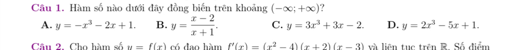 Hàm số nào dưới đây đồng biến trên khoảng (-∈fty ;+∈fty ) ?
A. y=-x^3-2x+1. B. y= (x-2)/x+1 . C. y=3x^3+3x-2. D. y=2x^3-5x+1. 
Câu 2. Cho hàm số y=f(x) có đao hàm f'(x)=(x^2-4)(x+2)(x-3) và liên tục trên R. Số điểm