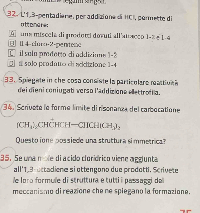 hể legam singom .
32. L’ 1, 3 -pentadiene, per addizione di HCl, permette di
ottenere:
A una miscela di prodotti dovuti all’attacco 1-2 e 1-4
B il 4 -cloro -2 -pentene
C il solo prodotto di addizione 1-2
D il solo prodotto di addizione 1 -4
33. Spiegate in che cosa consiste la particolare reattività
dei dieni coniugati verso l’addizione elettrofila.
34. Scrivete le forme limite di risonanza del carbocatione
(CH_3)_2CHhat CHCH=CHCH(CH_3)_
Questo ione possiede una struttura simmetrica?
35. Se una mole di acido cloridrico viene aggiunta
all’ 1, 3 -ottadiene si ottengono due prodotti. Scrivete
le loro formule di struttura e tutti i passaggi del
meccanismo di reazione che ne spiegano la formazione.