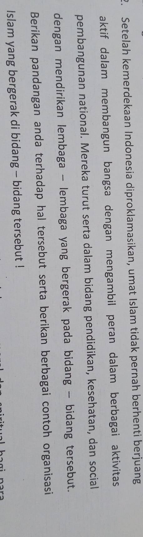 Setelah kemerdekaan Indonesia diproklamasikan, umat Islam tidak pernah berhenti berjuang 
aktif dalam membangun bangsa dengan mengambil peran dalam berbagai aktivitas 
pembangunan national. Mereka turut serta dalam bidang pendidikan, kesehatan, dan social 
dengan mendirikan lembaga - lembaga yang bergerak pada bidang - bidang tersebut. 
Berikan pandangan anda terhadap hal tersebut serta berikan berbagai contoh organisasi 
Islam yang bergerak di bidang - bidang tersebut !