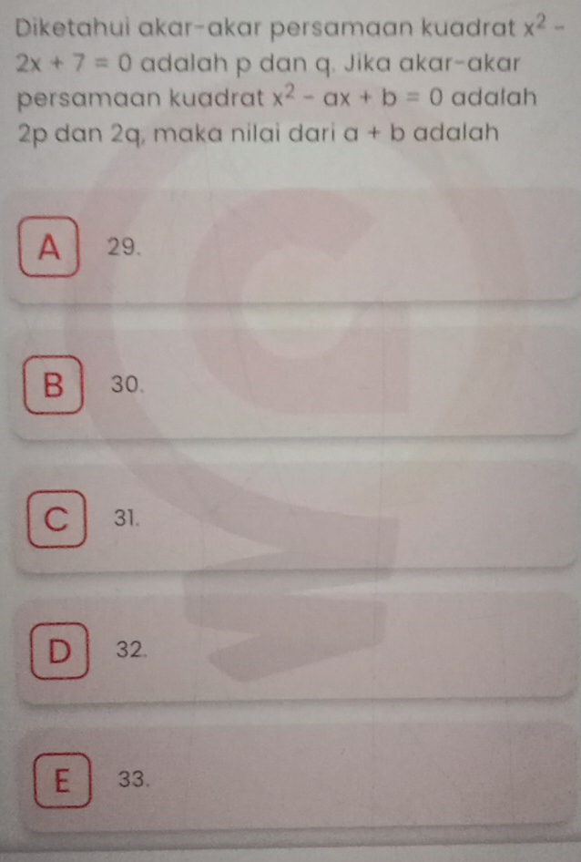 Diketahui akar-akar persamaan kuadrat x^2-
2x+7=0 adalah p dan q. Jika akar-akar
persamaan kuadrat x^2-ax+b=0 adalah
2p dan 2q, maka nilai dari a+b adalah
A 29.
B 30.
C 31.
D 32.
E 33.
