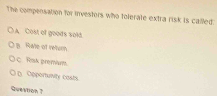 The compensation for investors who tolerate extra risk is called:
A. Cost of goods sold.
B Rate of return.
C. Risk premium.
D. Opportunity costs.
Question 7