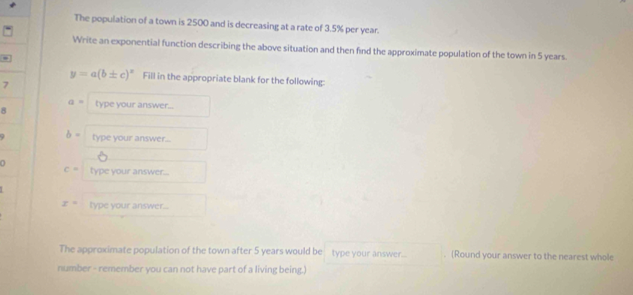 The population of a town is 2500 and is decreasing at a rate of 3.5% per year. 
Write an exponential function describing the above situation and then find the approximate population of the town in 5 years.
y=a(b± c)^x Fill in the appropriate blank for the following: 
7
a= type your answer... 
8 
9 b= type your answer...
c= type your answer...
x= type your answer... 
The approximate population of the town after 5 years would be type your answer... . (Round your answer to the nearest whole 
number - remember you can not have part of a living being.)