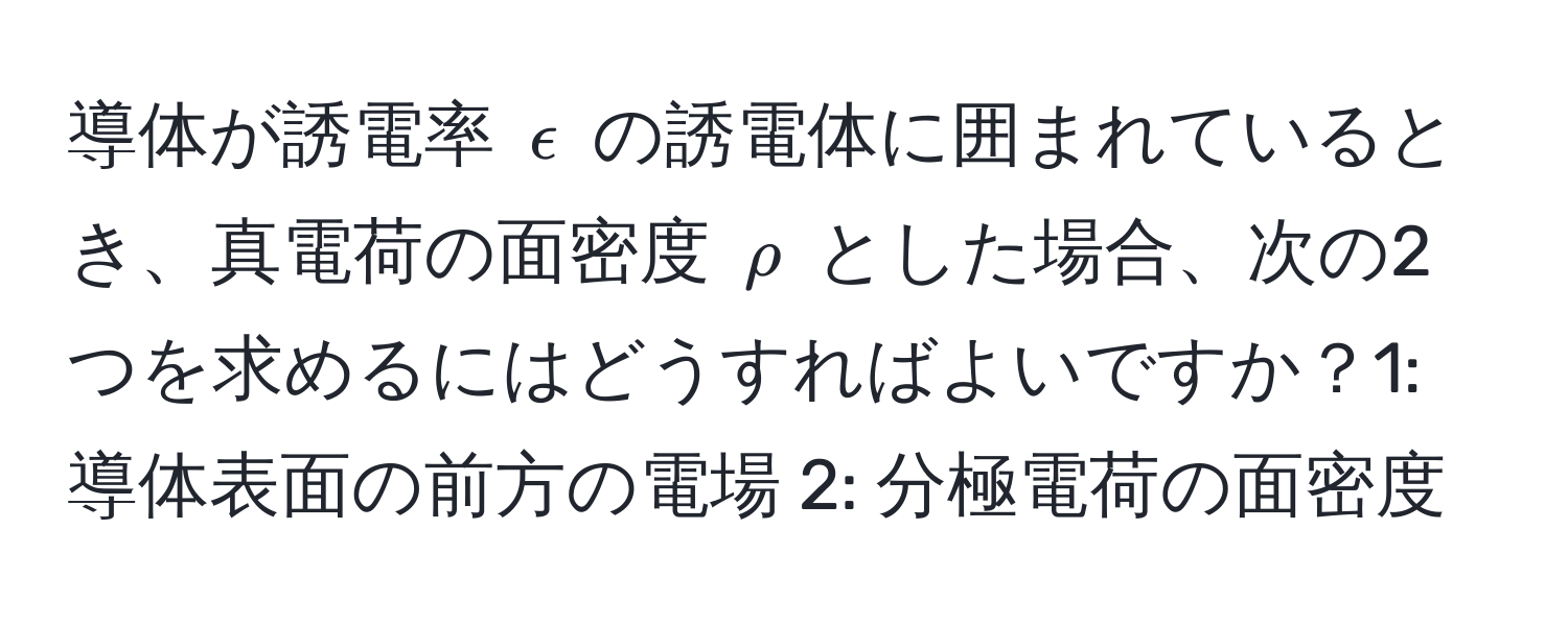 導体が誘電率 $epsilon$ の誘電体に囲まれているとき、真電荷の面密度 $rho$ とした場合、次の2つを求めるにはどうすればよいですか？1: 導体表面の前方の電場 2: 分極電荷の面密度