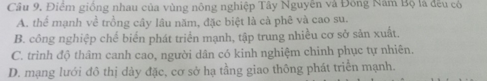 Điểm giống nhau của vùng nông nghiệp Tây Nguyên và Đông Nam Bộ là đều có
A. thể mạnh về trồng cây lâu năm, đặc biệt là cà phê và cao su.
B. công nghiệp chế biển phát triển mạnh, tập trung nhiều cơ sở sản xuất.
C. trình độ thâm canh cao, người dân có kinh nghiệm chinh phục tự nhiên.
D. mạng lưới đô thị dày đặc, cơ sở hạ tầng giao thông phát triển mạnh.