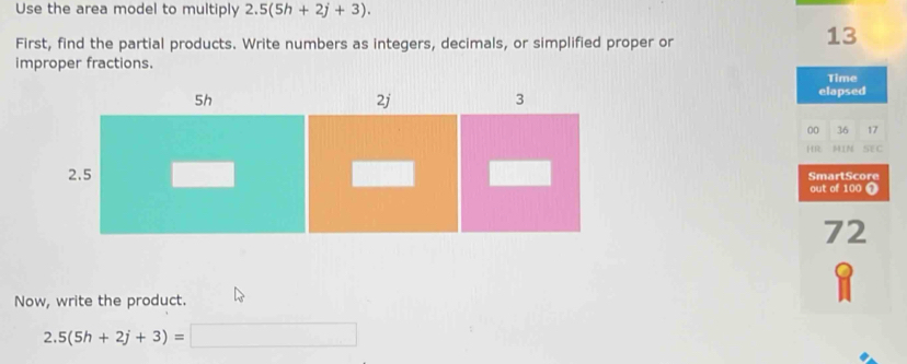 Use the area model to multiply 2.5(5h+2j+3). 
First, find the partial products. Write numbers as integers, decimals, or simplified proper or
13
improper fractions. 
Time 
elapsed 
00 36 17
H IN SEC 
SmartScore 
out of 100 ①
72
Now, write the product. 
2. 5(5h+2j+3)= _ □ 