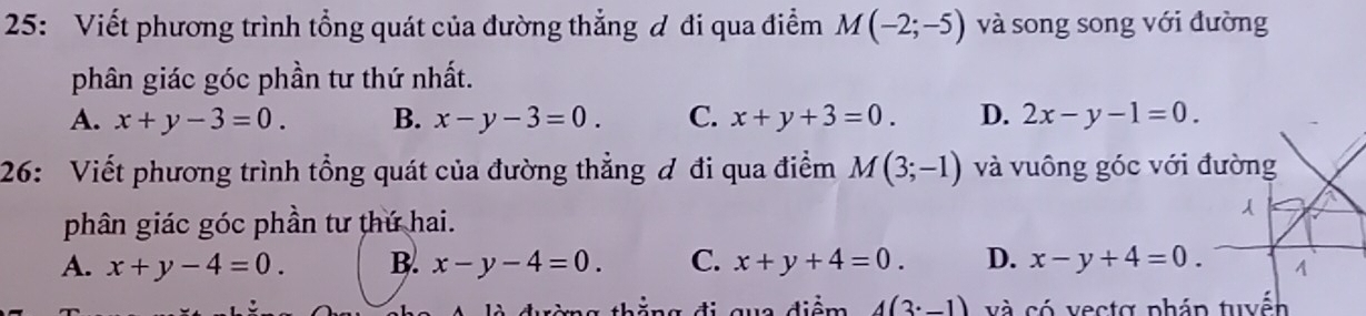 25: Viết phương trình tổng quát của đường thẳng ơ đi qua điểm M(-2;-5) và song song với đường
phân giác góc phần tư thứ nhất.
A. x+y-3=0. B. x-y-3=0. C. x+y+3=0. D. 2x-y-1=0. 
26: Viết phương trình tổng quát của đường thẳng ơ đi qua điểm M(3;-1) và vuông góc với 
phân giác góc phần tư thứ hai.
A. x+y-4=0. B. x-y-4=0. C. x+y+4=0. D. x-y+4=0. 
thằng d qua điểm 4(3^(·)-1) và có vectợ pháp tuyến