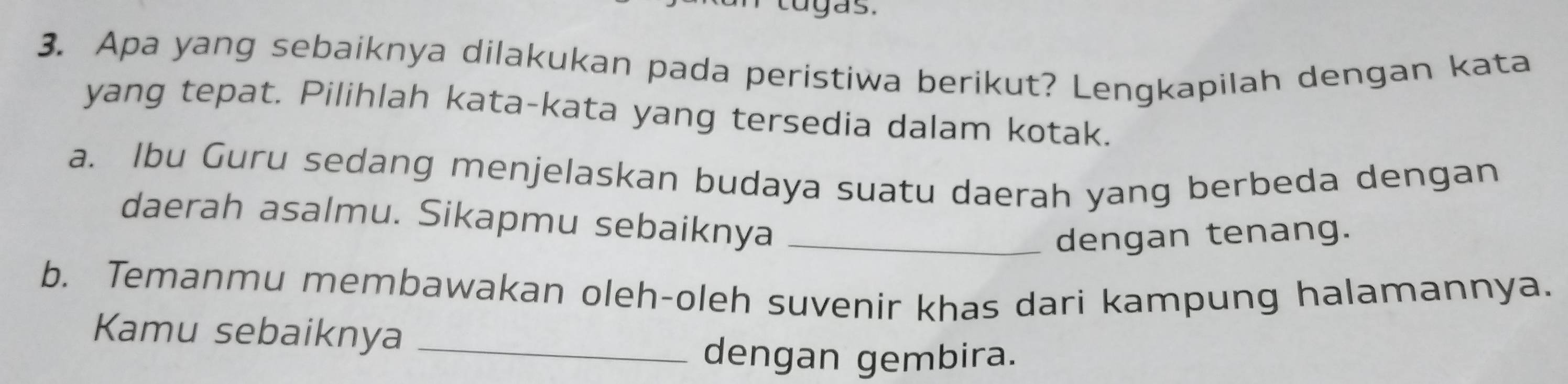 cugas. 
3. Apa yang sebaiknya dilakukan pada peristiwa berikut? Lengkapilah dengan kata 
yang tepat. Pilihlah kata-kata yang tersedia dalam kotak. 
a. Ibu Guru sedang menjelaskan budaya suatu daerah yang berbeda dengan 
daerah asalmu. Sikapmu sebaiknya_ 
dengan tenang. 
b. Temanmu membawakan oleh-oleh suvenir khas dari kampung halamannya. 
Kamu sebaiknya_ 
dengan gembira.