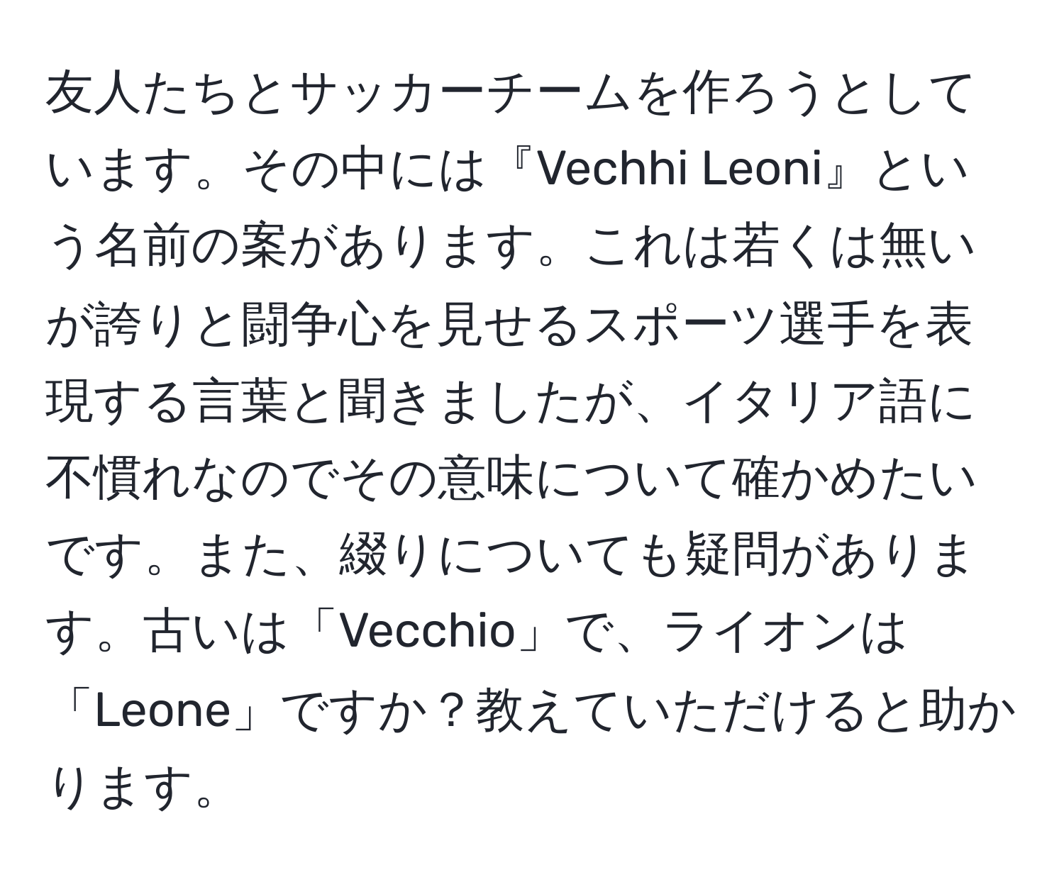 友人たちとサッカーチームを作ろうとしています。その中には『Vechhi Leoni』という名前の案があります。これは若くは無いが誇りと闘争心を見せるスポーツ選手を表現する言葉と聞きましたが、イタリア語に不慣れなのでその意味について確かめたいです。また、綴りについても疑問があります。古いは「Vecchio」で、ライオンは「Leone」ですか？教えていただけると助かります。