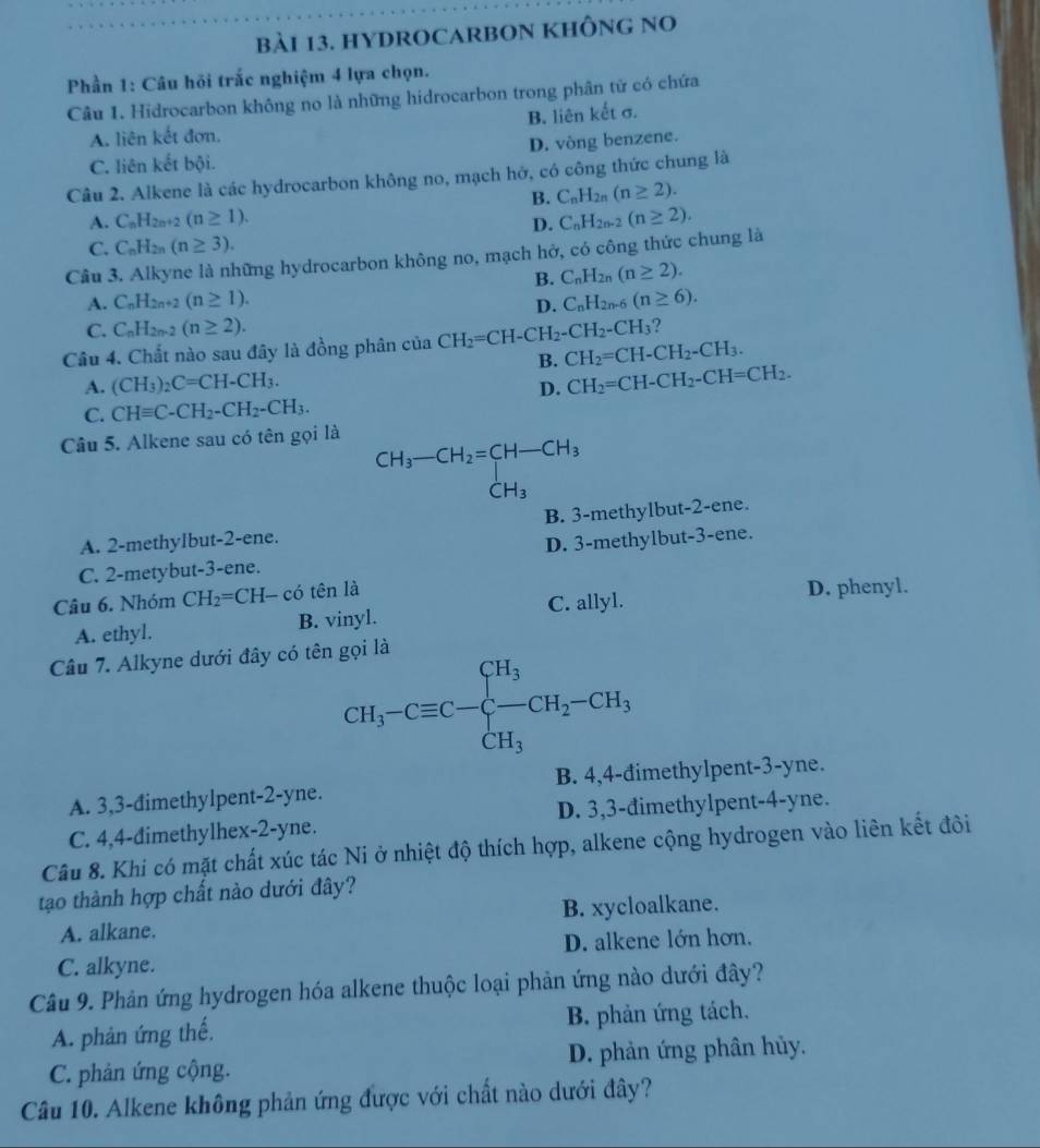 HYDROCARBON KHÔNG NO
Phần 1: Câu hỏi trắc nghiệm 4 lựa chọn.
Câu 1. Hidrocarbon không no là những hidrocarbon trong phân tử có chứa
A. liên kết đơn. B. liên kết σ.
C. liên kết bội. D. vòng benzene.
Câu 2. Alkene là các hydrocarbon không no, mạch hở, có công thức chung là
B. C_nH_2n(n≥ 2).
A. C_nH_2n+2(n≥ 1). D. C_nH_2n-2(n≥ 2).
C. C_nH_2n(n≥ 3).
Câu 3. Alkyne là những hydrocarbon không no, mạch hở, có công thức chung là
B. C_nH_2n(n≥ 2).
A. C_nH_2n+2(n≥ 1). D. C_nH_2n-6(n≥ 6).
C. C_nH_2n-2(n≥ 2). ?
Câu 4. Chất nào sau đây là đồng phân của CH_2=CH-CH_2-CH_2-CH_3 CH_2=CH-CH_2-CH_3.
B.
A. (CH_3)_2C=CH-CH_3. CH_2=CH-CH_2-CH=CH_2.
D.
C. CHequiv C-CH_2-CH_2-CH_3.
Câu 5. Alkene sau có tên gọi là
beginarrayr CH_3-CH_2=CH-CH_3 CH_3endarray
CH_3
A. 2-methylbut-2-ene. B. 3-methylbut-2-ene.
C. 2-metybut-3-ene. D. 3-methylbut-3-ene.
Câu 6. Nhóm CH_2=CH-co tên là D. phenyl.
A. ethyl. B. vinyl. C. allyl.
Câu 7. Alkyne dưới đây có tên gọi là
CH_3-Cequiv C-beginarrayl H_3 -CH_2-CH_3 CH_3endarray.
A. 3,3-đimethylpent-2-yne. B. 4,4-đimethylpent-3-yne.
C. 4,4-dimethylhex-2-yne. D. 3,3-đimethylpent-4-yne.
Câu 8. Khi có mặt chất xúc tác Ni ở nhiệt độ thích hợp, alkene cộng hydrogen vào liên kết đôi
tạo thành hợp chất nào dưới đây?
A. alkane. B. xycloalkane.
C. alkyne. D. alkene lớn hơn.
Câu 9. Phản ứng hydrogen hóa alkene thuộc loại phản ứng nào dưới đây?
A. phản ứng thế. B. phản ứng tách.
C. phản ứng cộng. D. phản ứng phân hủy.
Câu 10. Alkene không phản ứng được với chất nào dưới đây?