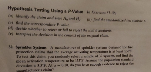 Hypothesis Testing Using a P -Value In Exercises 31-36, 
(a) identify the claim and state H_0 and H_a. (b) find the standardized test statistic z. 
(c) find the corresponding P -value. 
(d) decide whether to reject or fail to reject the null hypothesis. 
(e) interpret the decision in the context of the original claim. 
32. Sprinkler Systems A manufacturer of sprinkler systems designed for fire 
protection claims that the average activating temperature is at least 135°F. 
To test this claim, you randomly select a sample of 32 systems and find the 
mean activation temperature to be 133°F. Assume the population standard 
deviation is 3.3°F. At alpha =0.10 do you have enough evidence to reject the 
manufacturer's claim?