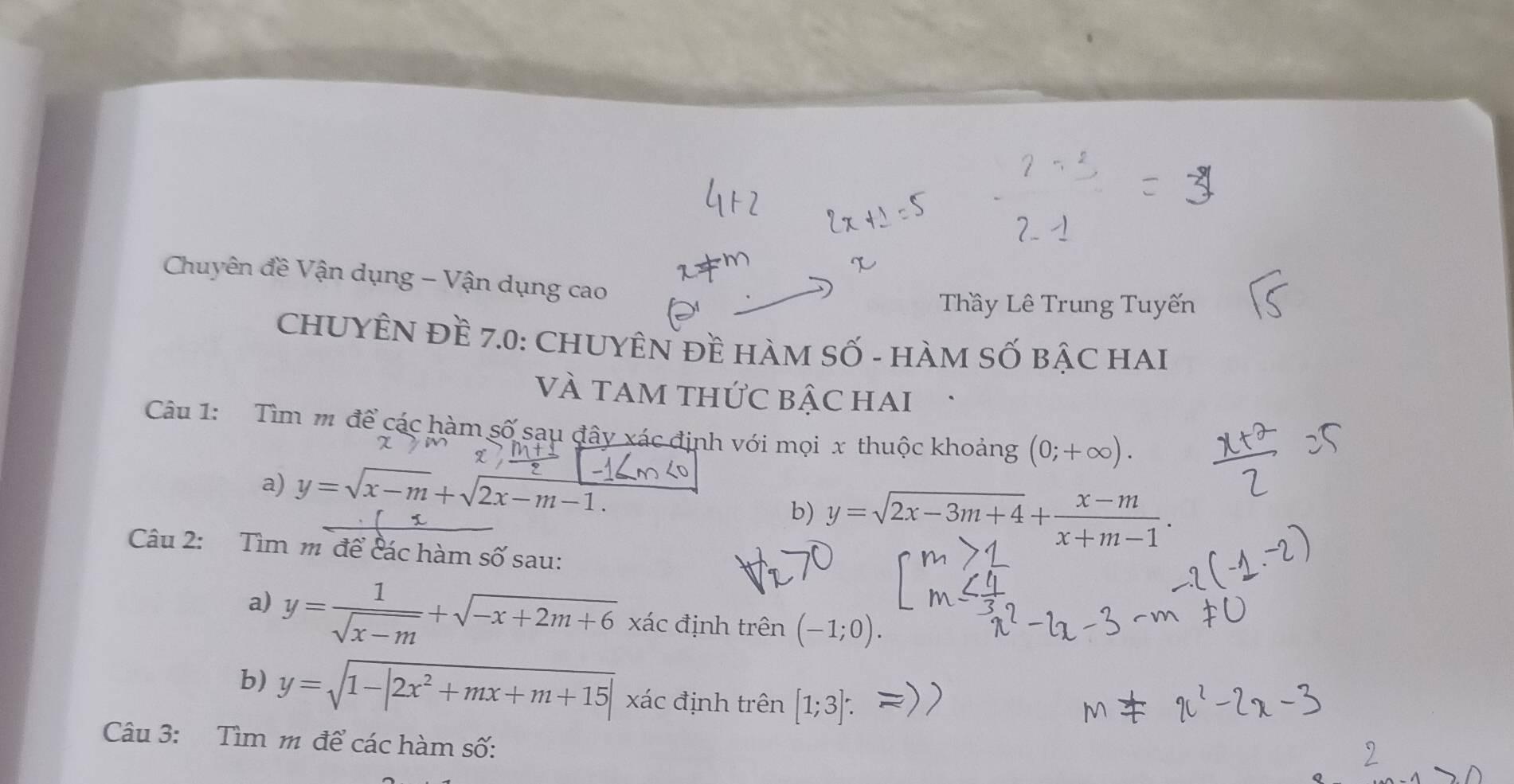 Chuyên đề Vận dụng - Vận dụng cao 
Thầy Lê Trung Tuyến 
CHUYÊN Đề 7.0 : CHUYÊN Đề HàM Số - HàM SỐ BậC HAI 
VÀ tam thức bậc hai . 
Câu 1: Tìm m để các hàm số sau đây xác định với mọi x thuộc khoảng (0;+∈fty ). 
χ 
a) y=sqrt(x-m)+sqrt(2x-m-1.)
b) y=sqrt(2x-3m+4)+ (x-m)/x+m-1 . 
Câu 2: Tìm m để các hàm số sau: 
a) y= 1/sqrt(x-m) +sqrt(-x+2m+6) xác định trên (-1;0). 
b) y=sqrt(1-|2x^2+mx+m+15|) xác định trên [1;3] : 
Câu 3: Tìm m để các hàm số: