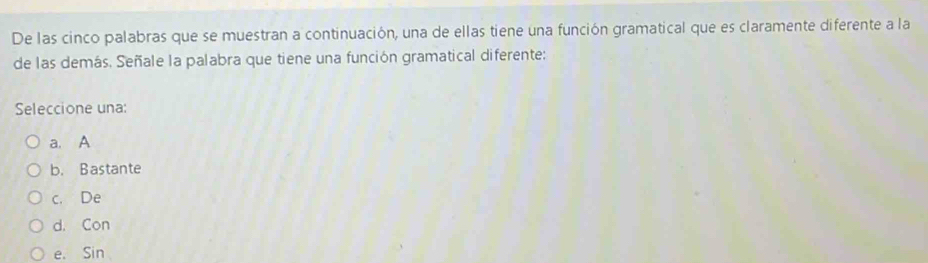 De las cinco palabras que se muestran a continuación, una de ellas tiene una función gramatical que es claramente diferente a la
de las demás. Señale la palabra que tiene una función gramatical diferente:
Seleccione una:
a. A
b. Bastante
c. De
d. Con
e. Sin