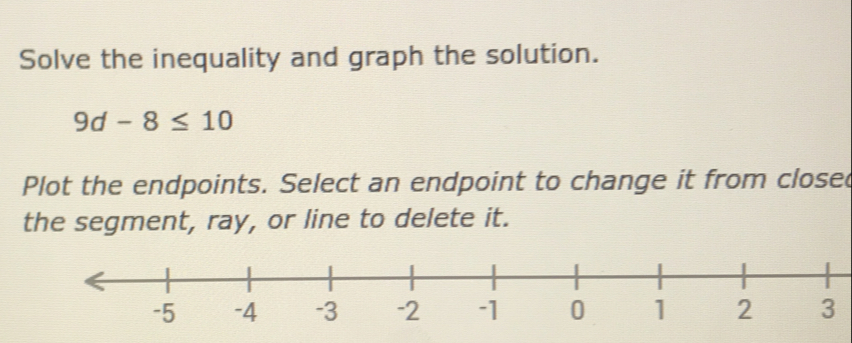 Solve the inequality and graph the solution.
9d-8≤ 10
Plot the endpoints. Select an endpoint to change it from closed 
the segment, ray, or line to delete it.
3