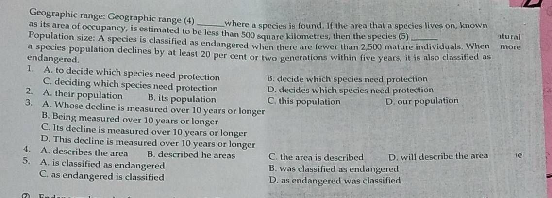 Geographic range: Geographic range (4) where a species is found. If the area that a species lives on, known atural
as its area of occupancy, is estimated to be less than 500 square kilometres, then the species (5)
Population size: A species is classified as endangered when there are fewer than 2,500 mature individuals. When more
a species population declines by at least 20 per cent or two generations within five years, it is also classified as
endangered.
1. A. to decide which species need protection B. decide which species need protection
C. deciding which species need protection D. decides which species need protection
a
2. A. their population B. its population C. this population D. our population
3. A. Whose decline is measured over 10 years or longer
B. Being measured over 10 years or longer
C. Its decline is measured over 10 years or longer
D. This decline is measured over 10 years or longer
4. A. describes the area B. described he areas C. the area is described D. will describe the area le
5. A. is classified as endangered B. was classified as endangered
C. as endangered is classified D. as endangered was classified