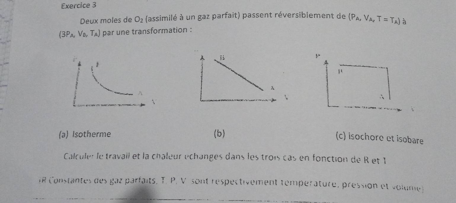 Deux moles de O_2 (assimilé à un gaz parfait) passent réversiblement de (P_A,V_A,T=T_A)
(3P_A,V_B,T_A) par une transformation : à
μ
∴
(a) Isotherme (b)
(c) isochore et isobare
Calculer le travaii et la châîeur échanges dans les trois cas en fonction de R et T
IR Constantes des gaz parfaits, T, P, V sont respectivement température, pression et volume)