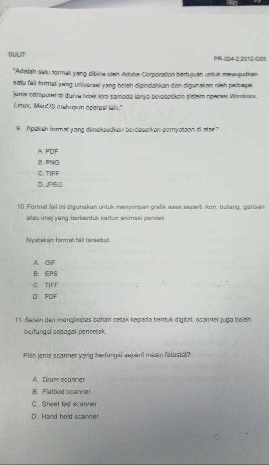 SULIT PR-024-2:2012-C03
*Adalah satu format yang dibina oleh Adobe Corporation bertujuan untuk mewujudkan
satu fail format yang universal yang boleh dipindahkan dan digunakan oleh pelbagai
jenis computer di dunia tidak kira samada ianya berasaskan sistem operasi Windows,
Linux, MacOS mahupun operasi lain."
9. Apakah format yang dimaksudkan berdasarkan pernyataan di atas?
A. PDF
B. PNG
C. TIFF
D. JPEG
10. Format fail ini digunakan untuk menyimpan grafik asas seperti ikon, butang, garisan
atau imej yang berbentuk kartun animasi pendek.
Nyatakan format fail tersebut.
A. GIF
B. EPS
C. TIFF
D. PDF
11. Selain dari mengimbas bahan cetak kepada bentuk digital, scanner juga boleh
berfungsi sebagai pencetak.
Pilih jenis scanner yang berfungsi seperti mesin fotostat?
A. Drum scanner
B. Flatbed scanner
C. Sheet fed scanner
D. Hand held scanner