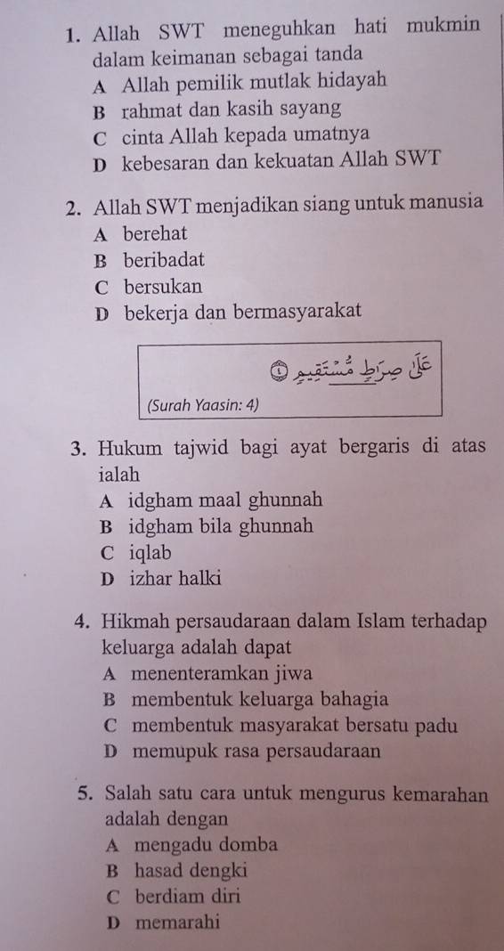 Allah SWT meneguhkan hati mukmin
dalam keimanan sebagai tanda
A Allah pemilik mutlak hidayah
B rahmat dan kasih sayang
C cinta Allah kepada umatnya
D kebesaran dan kekuatan Allah SWT
2. Allah SWT menjadikan siang untuk manusia
A berehat
B beribadat
C bersukan
D bekerja dan bermasyarakat
s e d
(Surah Yaasin: 4)
3. Hukum tajwid bagi ayat bergaris di atas
ialah
A idgham maal ghunnah
B idgham bila ghunnah
C iqlab
D izhar halki
4. Hikmah persaudaraan dalam Islam terhadap
keluarga adalah dapat
A menenteramkan jiwa
B membentuk keluarga bahagia
C membentuk masyarakat bersatu padu
D memupuk rasa persaudaraan
5. Salah satu cara untuk mengurus kemarahan
adalah dengan
A mengadu domba
B hasad dengki
C berdiam diri
D memarahi